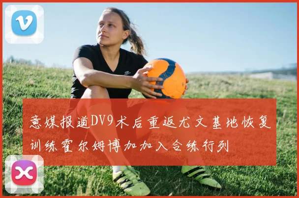 意媒报道DV9术后重返尤文基地恢复训练霍尔姆博加加入合练行列