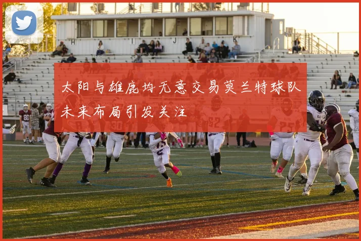 太阳与雄鹿均无意交易莫兰特球队未来布局引发关注