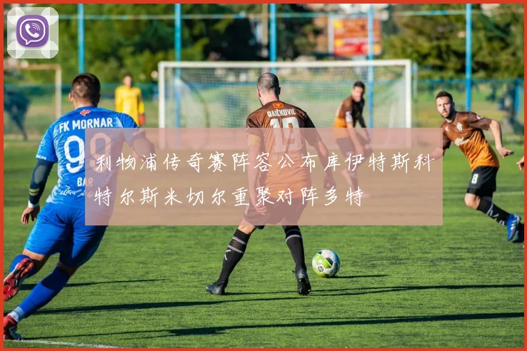 利物浦传奇赛阵容公布库伊特斯科特尔斯米切尔重聚对阵多特