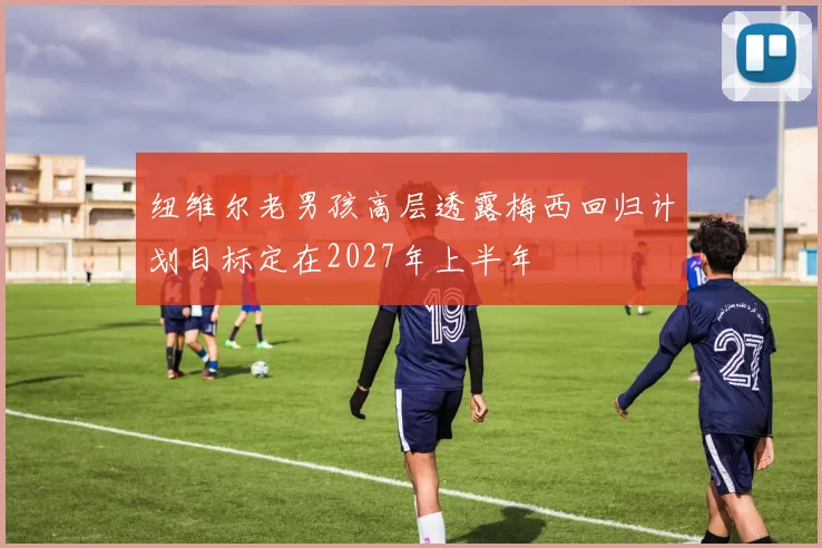 纽维尔老男孩高层透露梅西回归计划目标定在2027年上半年
