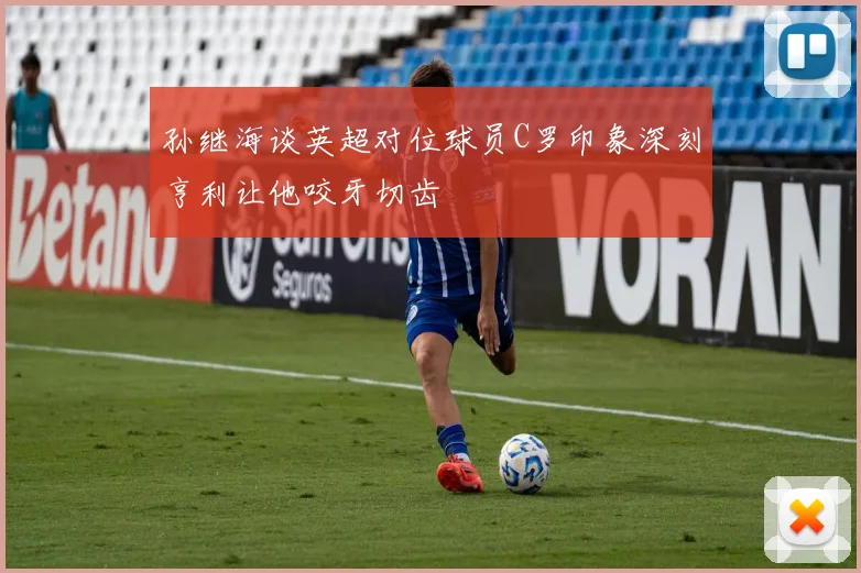 孙继海谈英超对位球员C罗印象深刻亨利让他咬牙切齿
