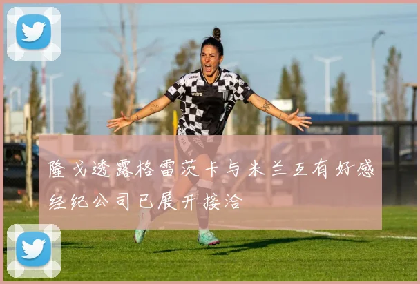 隆戈透露格雷茨卡与米兰互有好感经纪公司已展开接洽