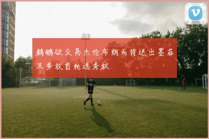 鹈鹕欲交易杰伦布朗或将送出墨菲及多枚首轮选秀权