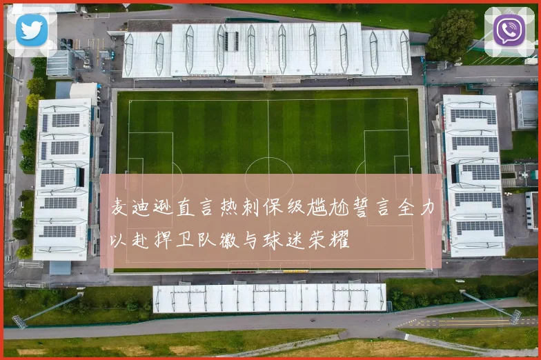 麦迪逊直言热刺保级尴尬誓言全力以赴捍卫队徽与球迷荣耀