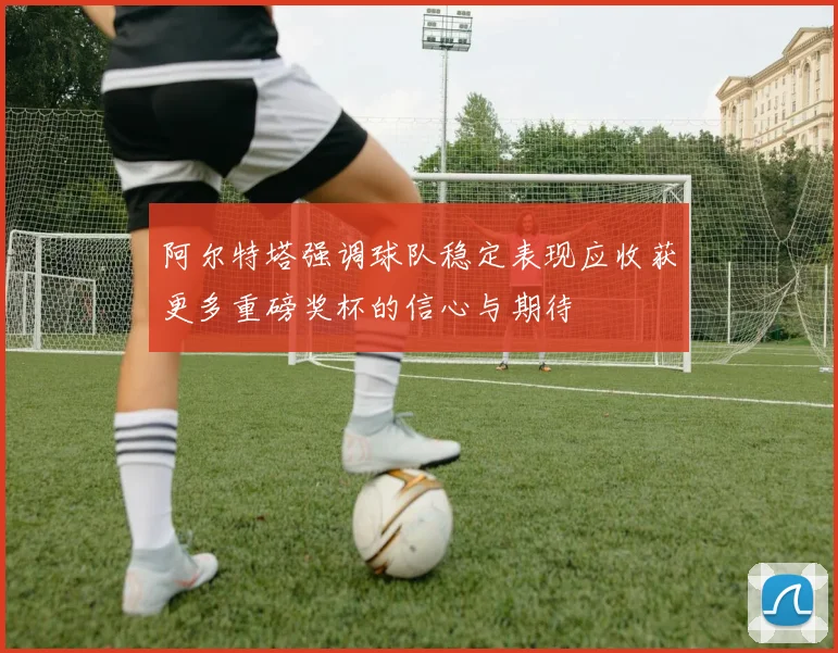 阿尔特塔强调球队稳定表现应收获更多重磅奖杯的信心与期待