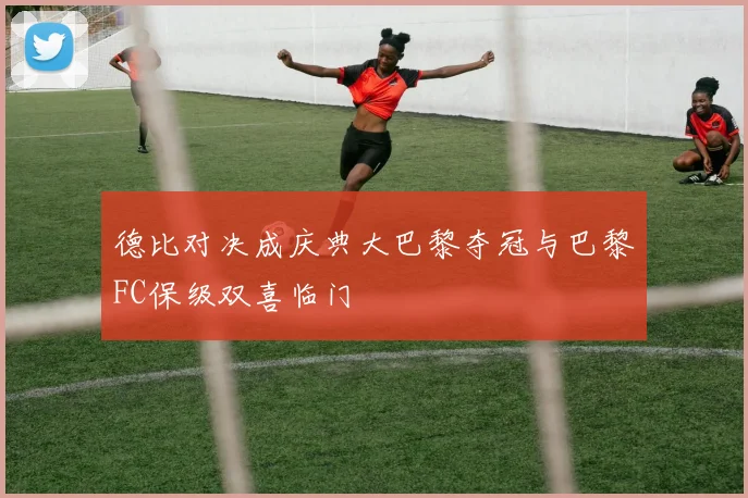 德比对决成庆典大巴黎夺冠与巴黎FC保级双喜临门