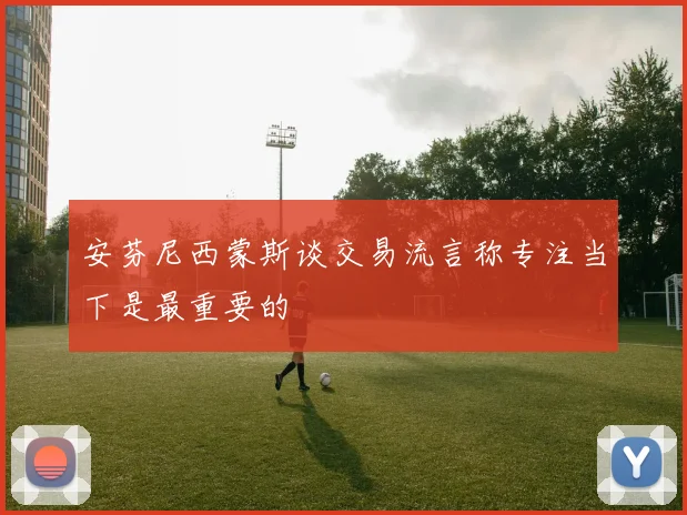 安芬尼西蒙斯谈交易流言称专注当下是最重要的