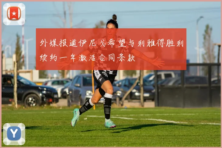 外媒报道伊尼戈希望与利雅得胜利续约一年激活合同条款