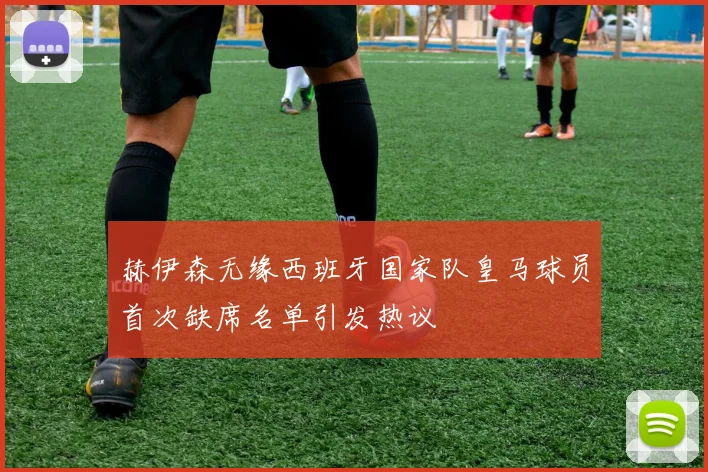赫伊森无缘西班牙国家队皇马球员首次缺席名单引发热议