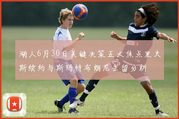 湖人6月30日关键决策五大焦点里夫斯续约与斯玛特布朗尼去留分析
