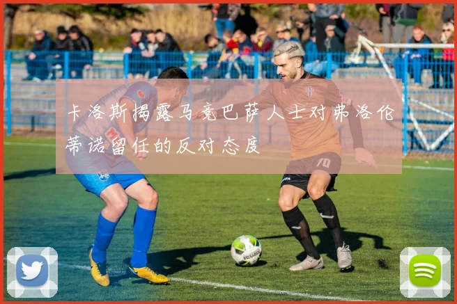 卡洛斯揭露马竞巴萨人士对弗洛伦蒂诺留任的反对态度