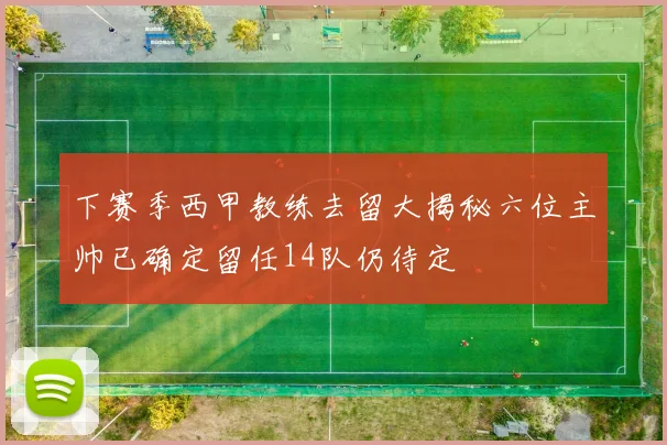 下赛季西甲教练去留大揭秘六位主帅已确定留任14队仍待定
