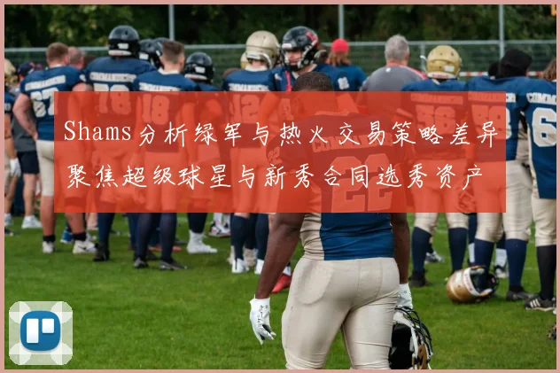 Shams分析绿军与热火交易策略差异聚焦超级球星与新秀合同选秀资产
