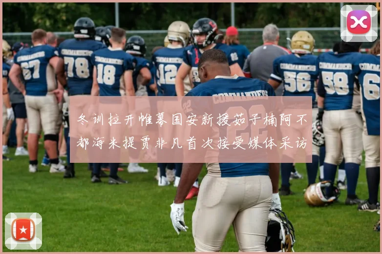冬训拉开帷幕国安新援茹子楠阿不都海米提贾非凡首次接受媒体采访分享心声