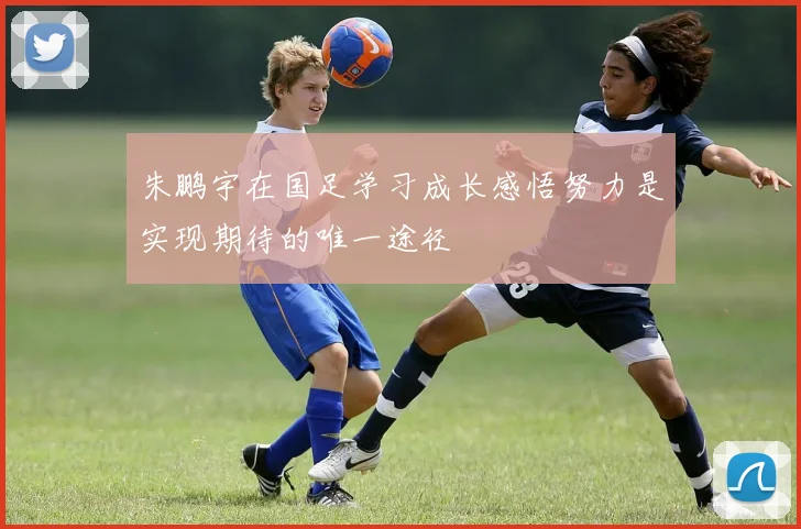 朱鹏宇在国足学习成长感悟努力是实现期待的唯一途径