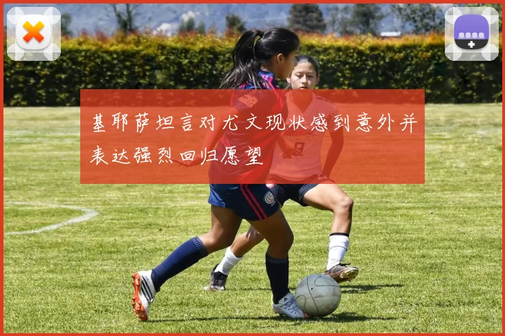 基耶萨坦言对尤文现状感到意外并表达强烈回归愿望