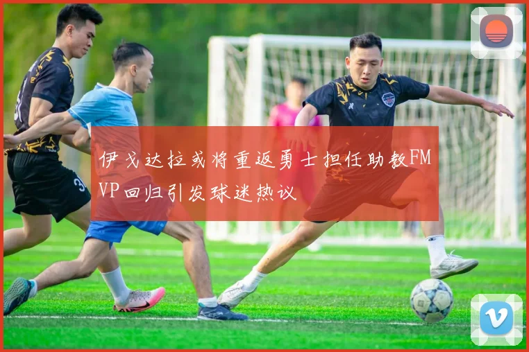 伊戈达拉或将重返勇士担任助教FMVP回归引发球迷热议