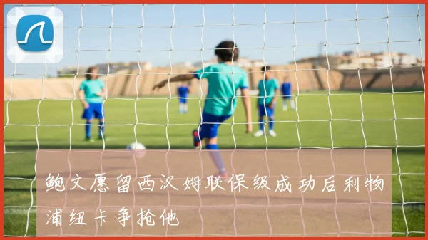鲍文愿留西汉姆联保级成功后利物浦纽卡争抢他