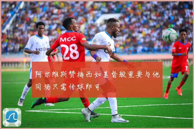 阿尔维斯赞梅西如基督般重要与他同场只需传球即可