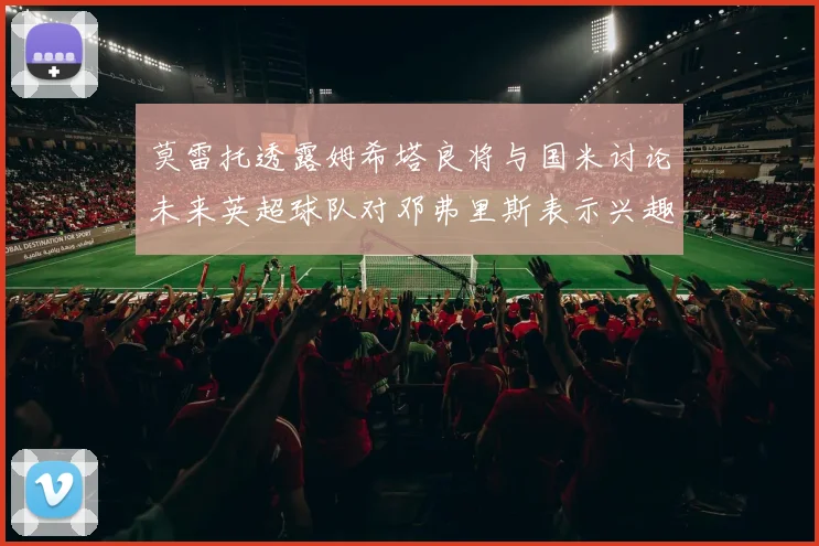 莫雷托透露姆希塔良将与国米讨论未来英超球队对邓弗里斯表示兴趣
