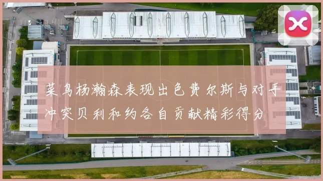 菜鸟杨瀚森表现出色费尔斯与对手冲突贝利和约各自贡献精彩得分