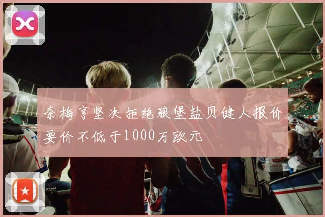 奈梅亨坚决拒绝狼堡盐贝健人报价要价不低于1000万欧元