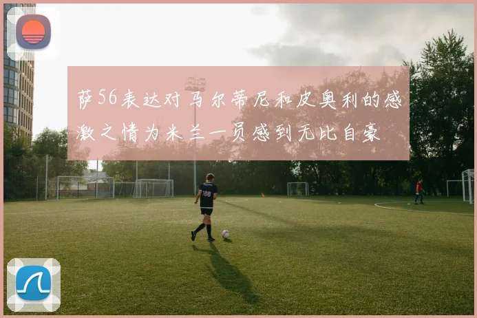 萨56表达对马尔蒂尼和皮奥利的感激之情为米兰一员感到无比自豪