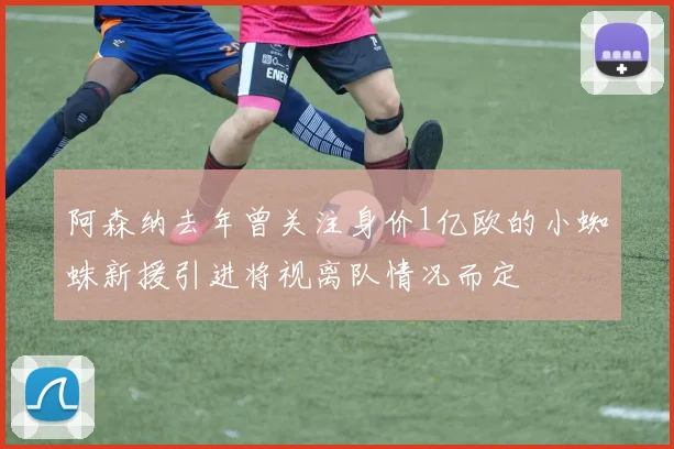 阿森纳去年曾关注身价1亿欧的小蜘蛛新援引进将视离队情况而定