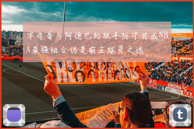 字母哥与阿德巴约联手防守将成NBA最强组合仍是前五球员之选